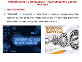 VARIOUS WAYS TO THINK ABOUT THE ENGINEERING DESIGN
PROCESS
 PHOTOGRAPHY:
4) Photography is employed in many fields of science, manufacturing and
business, as well as its more direct uses for art, film and video production,
recreational purposes, hobby, and mass communication.
 