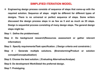 SIMPLIFIED ITERATION MODEL
 Engineering design process consists of sequence of steps that come-up with the
required solution. Sequence of steps might be different for different types of
designs. There is no universal or perfect sequence of steps. Some writers
discussed the design process steps in as few as 5 and as much as 25 steps.
Design is sequential process consisting of many design steps. The general design
steps might be:
Step 1 : Define the problem/need.
Step 2: Do background research(Resources assessment or gather relevant
information)
Step 3 : Specify requirements/Task specification. ( Design criteria and constraints )
Step 4 : Generate multiple solutions. (Brainstorming/Product or solution
concept/Conceptualization)
Step 5: Choose the best solution. ( Evaluating Alternatives/Analyze)
Step 6: Do development Work/Detail the preferred design.
Step 7: Prototyping
 