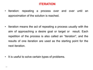 ITERATION
• Iteration: repeating a process over and over until an
approximation of the solution is reached.
• Iteration means the act of repeating a process usually with the
aim of approaching a desire goal or target or result. Each
repetition of the process is also called an “Iteration", and the
results of one iteration are used as the starting point for the
next iteration.
• It is useful to solve certain types of problems.
13
 