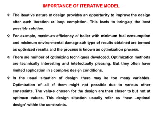 IMPORTANCE OF ITERATIVE MODEL
 The iterative nature of design provides an opportunity to improve the design
after each iteration or loop completion. This leads to bring-up the best
possible solution.
 For example, maximum efficiency of boiler with minimum fuel consumption
and minimum environmental damage.suh type of results obtained are termed
as optimized results and the process is known as optimization process.
 There are number of optimizing techniques developed. Optimization methods
are technically interesting and intellectually pleasing. But they often have
limited application in a complex design conditions.
 In the usual situation of design, there may be too many variables.
Optimization of all of them might not possible due to various other
constraints. The values chosen for the design are then closer to but not at
optimum values. This design situation usually refer as “near –optimal
design” within the constraints.
 
