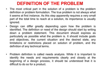DEFINITION OF THE PROBLEM
• The most critical part in the solution of a problem is the problem
definition or problem formulation. The true problem is not always what
it seems at first instance. As this step apparently requires a very small
part of the total time to reach at a solution, its importance is usually
ignored.
• Design can differ greatly depending upon how the problem is
identified. The definition or need of the design should start by writing
down a problem statement. This document should express as
particularly as possible what the problem is. It should include goals
and objectives, the current situation and the desired state, any
limitations or restrictions placed on solution of problem, and the
definition of any technical terms.
• Problem definition is called needs analysis. While it is important to
identify the needs and requirements clearly and closely at the
beginning of a design process, it should be understood that it is
difficult to do so for a product.
 