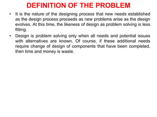 DEFINITION OF THE PROBLEM
• It is the nature of the designing process that new needs established
as the design process proceeds as new problems arise as the design
evolves. At this time, the likeness of design as problem solving is less
fitting.
• Design is problem solving only when all needs and potential issues
with alternatives are known. Of course, if these additional needs
require change of design of components that have been completed,
then time and money is waste.
 