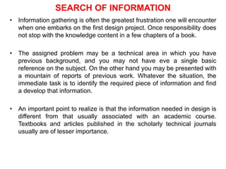 SEARCH OF INFORMATION
• Information gathering is often the greatest frustration one will encounter
when one embarks on the first design project. Once responsibility does
not stop with the knowledge content in a few chapters of a book.
• The assigned problem may be a technical area in which you have
previous background, and you may not have eve a single basic
reference on the subject. On the other hand you may be presented with
a mountain of reports of previous work. Whatever the situation, the
immediate task is to identify the required piece of information and find
a develop that information.
• An important point to realize is that the information needed in design is
different from that usually associated with an academic course.
Textbooks and articles published in the scholarly technical journals
usually are of lesser importance.
 