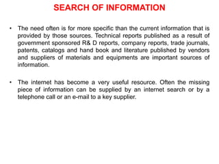 SEARCH OF INFORMATION
• The need often is for more specific than the current information that is
provided by those sources. Technical reports published as a result of
government sponsored R& D reports, company reports, trade journals,
patents, catalogs and hand book and literature published by vendors
and suppliers of materials and equipments are important sources of
information.
• The internet has become a very useful resource. Often the missing
piece of information can be supplied by an internet search or by a
telephone call or an e-mail to a key supplier.
 