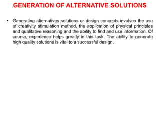 GENERATION OF ALTERNATIVE SOLUTIONS
• Generating alternatives solutions or design concepts involves the use
of creativity stimulation method, the application of physical principles
and qualitative reasoning and the ability to find and use information. Of
course, experience helps greatly in this task. The ability to generate
high quality solutions is vital to a successful design.
 