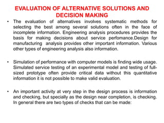 EVALUATION OF ALTERNATIVE SOLUTIONS AND
DECISION MAKING
• The evaluation of alternatives involves systematic methods for
selecting the best among several solutions often in the face of
incomplete information. Engineering analysis procedures provides the
basis for making decisions about service perfomance.Design for
manufacturing analysis provides other important information. Various
other types of engineering analysis also information.
• Simulation of performance with computer models is finding wide usage.
Simulated service testing of an experimental model and testing of full-
sized prototype often provide critical data without this quantitative
information it is not possible to make valid evaluation.
• An important activity at very step in the design process is information
and checking, but specially as the design near completion, is checking.
In general there are two types of checks that can be made:
 