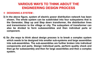 VARIOUS WAYS TO THINK ABOUT THE
ENGINEERING DESIGN PROCESS
 DESIGNING A SYSTEM :
3) In the above figure, system of electric power distribution network has been
shown. The whole system can be subdivided into four subsystems that is
the Generator, Step up and Step down transformer, the distribution lines
and transmission to the village or city. The subsystem of transformer can
also be divided to form subassemblies and then individual parts or
component.
4) So ,the ways to think about design process is to break a complex system
which needs to be designed into smaller sub-systems and large assemblies
into sub-assemblies. The sub-assemblies are further broken into individual
components and parts. Design individual parts, perform quality check and
then go for subassembly and then for large assemblies and then a complex
system.
 