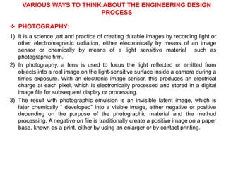 VARIOUS WAYS TO THINK ABOUT THE ENGINEERING DESIGN
PROCESS
 PHOTOGRAPHY:
1) It is a science ,art and practice of creating durable images by recording light or
other electromagnetic radiation, either electronically by means of an image
sensor or chemically by means of a light sensitive material such as
photographic firm.
2) In photography, a lens is used to focus the light reflected or emitted from
objects into a real image on the light-sensitive surface inside a camera during a
times exposure. With an electronic image sensor, this produces an electrical
charge at each pixel, which is electronically processed and stored in a digital
image file for subsequent display or processing.
3) The result with photographic emulsion is an invisible latent image, which is
later chemically “ developed” into a visible image, either negative or positive
depending on the purpose of the photographic material and the method
processing. A negative on file is traditionally create a positive image on a paper
base, known as a print, either by using an enlarger or by contact printing.
 
