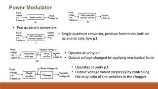 Power Modulator
• Two quadrant converters
• Single quadrant converter, produce harmonics both on
ac and dc side, low p.f.
• Operate at unity p.f.
• Output voltage changed by applying mechanical force
• Operates at unity p.f.
• Output voltage varied steplessly by controlling
the duty ratio of the switches in the chopper
 
