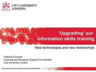 New technologies and new relationships
‘Upgrading’ our
information skills training
Catherine Davies
Learning and Research Support Co-ordinator
City University London
 