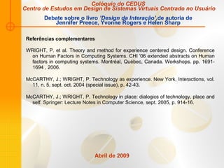 Abril de 2009
Referências complementares
WRIGHT, P. et al. Theory and method for experience centered design. Conference
on Human Factors in Computing Systems. CHI '06 extended abstracts on Human
factors in computing systems. Montréal, Québec, Canada. Workshops. pp. 1691-
1694 , 2006.
McCARTHY, J.; WRIGHT, P. Technology as experience. New York, Interactions, vol.
11, n. 5, sept. oct. 2004 (special issue), p. 42-43.
McCARTHY, J.; WRIGHT, P. Technology in place: dialogics of technology, place and
self. Springer: Lecture Notes in Computer Science, sept. 2005, p. 914-16.
Colóquio do CEDUS
Centro de Estudos em Design de Sistemas Virtuais Centrado no Usuário
Debate sobre o livro ’Design da Interação’,de autoria de
Jennifer Preece, Yvonne Rogers e Helen Sharp
 