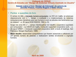 Abril de 2009
• Pontos e questões do livro
- O campo do IHC – Interação homem-computador, ou HCI em inglês, se preocupa
classicamente com o “... design, a avaliação e a implementação de sistemas
computacionais interativos para uso humano e com os estudos dos fenômenos que
os rodeiam” - p. 28 (apud ACM SIGCHI, 1992, p. 6).
- Surge nos anos 90 o “… campo interdisciplinar de trabalho cooperativo suportado
por computador – ou CSCW em inglês, Computer supported cooperative work. – p.
29 (apud GREIF, I. Computer supported cooperative work: a book of readings. San
Francisco: Morgan Kaufmann, 1988)
- Maior desafio: desenvolver computadores que fossem acessíveis e utilizáveis por
um grande número de pessoas e realizassem tarefas envolvendo a cognição
humana.
Colóquio do CEDUS
Centro de Estudos em "Design de Sistemas Virtuais Centrado no Usuário"
Debate sobre o livro ’Design da Interação’,de autoria de
Jennifer Preece, Yvonne Rogers e Helen Sharp
 
