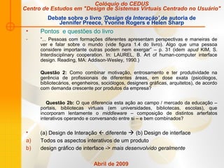 Colóquio do CEDUS
Centro de Estudos em "Design de Sistemas Virtuais Centrado no Usuário"
Debate sobre o livro ’Design da Interação’,de autoria de
Jennifer Preece, Yvonne Rogers e Helen Sharp
• Pontos e questões do livro
- “... Pessoas com formações diferentes apresentam perspectivas e maneiras de
ver e falar sobre o mundo (vide figura 1.4 do livro). Algo que uma pessoa
considere importante outras podem nem exergar” – p. 31 (idem apud KIM, S.
Interdisciplinary cooperation. In: LAUREL, B. Art of human-computer interface
design. Reading, MA: Addison-Wesley, 1990.)
Questão 2: Como combinar motivação, entrosamento e ter produtividade na
gerência de profissionais de diferentes áreas, em dose exata (psicólogos,
bibliotecários, engenheiros, sociólogos, designers gráficas, arquitetos), de acordo
com demanda crescente por produtos da empresa?
Questão 2b: O que diferencia esta ação ao campo / mercado da educação –
portais, bibliotecas virtuais (em universidades, bibliotecas, escolas), que
incorporam lentamente o middleware – composição de distintos arterfatos
interativos operando e conversando entre si – e bem combinados?
• (a) Design de Interação  diferente  (b) Design de interface
a) Todos os aspectos interativos de um produto
b) design gráfico de interface -> mais desenvolvido geralmente
Abril de 2009
 