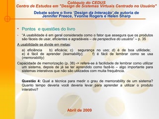 Abril de 2009
• Pontos e questões do livro
- “A usabilidade é em geral considerada como o fator que assegura que os produtos
são fáceis de usar, eficientes e agradáveis – da perspectiva do usuário” – p. 35
A usabilidade se divide em metas:
a) eficiência b) eficácia; c) segurança no uso; d) é de boa utilidade;
e) é fácil de aprender (learnability); f) é fácil de lembrar como se usa
(memorability)
Capacidade de memorização (p. 38) -> refere-se à facilidade de lembrar como utilizar
um sistema, depois de já se ter aprendido como fazê-lo – algo importante para
sistemas interativos que não são utilizados com muita frequência.
Questão 4: Qual a técnica para medir o grau de memorability de um sistema?
Quanto tempo deveria você deveria levar para aprender a utilizar o produto
interativo?
Colóquio do CEDUS
Centro de Estudos em "Design de Sistemas Virtuais Centrado no Usuário"
Debate sobre o livro ’Design da Interação’,de autoria de
Jennifer Preece, Yvonne Rogers e Helen Sharp
 