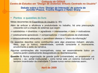 Abril de 2009
• Pontos e questões do livro
Metas decorrentes da Experiência do Usuário (p. 40):
Além de enfocar a eficiência e produtividade no trabalho, há uma preocupação
crescente com a criação de sistemas que sejam:
-> satisfatórios -> divertidos -> agradáveis -> interessantes -> úteis -> motivadores
-> esteticamente apreciáveis -> compensadores -> incentivadores da criatividade
-> emocionalmente adequados -> permitirem oferecer o “cheiro da informação”
Os aspectos descritos como contribuintes para algo prazeroso incluem: atenção,
ritmo, jogo (o lúdico), interatividade, controle consciente e inconsciente,
envolvimento e estilo da narrativa.
Algumas combinações são incompatíveis, como ser essencialmente lúdico um
sistema porém esteticamente desagradáveis ou desinteressantes.
Questão 5: Numa organização de grande porte (universidade), ao projetarmos um
sistema – ex.: portal institucional – como tornar este um sistema motivador? E
também incentivador da criatividade ? Quase nunca vemos sistemas assim..
Colóquio do CEDUS
Centro de Estudos em "Design de Sistemas Virtuais Centrado no Usuário"
Debate sobre o livro ’Design da Interação’,de autoria de
Jennifer Preece, Yvonne Rogers e Helen Sharp
 