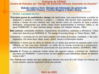 Abril de 2009
• Pontos e questões do livro
“Princípios gerais de usabilidade e design são destinados, mais especificamente, a auxiliar os
designers a explicar e melhorar o projeto (…) todavia, não servem para especificar como
realizar o design de uma interface real, mas servem como um conjunto de itens a serem
lembrados, assegurando que certas coisas foram acrescentadas à interface” (idem, p. 42
apud THIMBLEBY, H. User interface design. Harlow, UK: Addison Wesley, 1990).
Mais comuns: visibilidade, feedback, mapeamento, consistência, restrições e affordance. Todos
estes bem descritos por NORMAN, D. The design of everday things. s.l: Basic Books, 1988.
Visibilidade -> controles de um carro bem projetos com todas as funções; Feedback -> Ser auto-
explicativo. Há vários tipos: táteis, áudio, verbal, visual e combinações destes.
Affordance -> termo que se refere ao atributo de um objeto que permite às pessoas saber como
utilizá-lo, ou “dar uma pista. Exemplo: um botão de um mouse convida-nos a pressioná-lo,
pela forma como está fisicamente posicionado em sua concha de plástico. (NORMAN, 1988)
Questão 6: Porque os sistemas muitas vezes não seguem sequer o princípio de feedback
apontado por NORMAN ? Como tornar um bom sistema para bibliotecas dotado de feeback
verbal e tátil ?
Obs: Referências citadas apontam ainda para estudos dos anos 80 e 90. Porém há milhares de
novos estudos, apenas seguimos o texto das autoras.
Colóquio do CEDUS
Centro de Estudos em "Design de Sistemas Virtuais Centrado no Usuário"
Debate sobre o livro ’Design da Interação’,de autoria de
Jennifer Preece, Yvonne Rogers e Helen Sharp
 