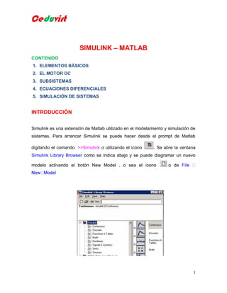 SIMULINK – MATLAB
CONTENIDO
1. ELEMENTOS BÁSICOS
2. EL MOTOR DC
3. SUBSISTEMAS
4. ECUACIONES DIFERENCIALES
5. SIMULACIÓN DE SISTEMAS

INTRODUCCIÓN
Simulink es una extensión de Matlab utilizado en el modelamiento y simulación de
sistemas. Para arrancar Simulink se puede hacer desde el prompt de Matlab
digitando el comando >>Simulink o utilizando el icono

. Se abre la ventana

Simulink Library Browser como se indica abajo y se puede diagramar un nuevo
modelo activando el botón New Model , o sea el icono

o de

1

 