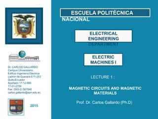 2015
Dr. CARLOS GALLARDO
Campus Universitario
Edificio Ingenierìa Eléctrica
Ladrón de Guevara E11-253
Quito-Ecuador
Apartado 17-12-866
17-01-2759
Fax: (593-2) 567848
carlos.gallardo@epn.edu.ec
LECTURE 1 :
Prof. Dr. Carlos Gallardo (Ph.D)
ELECTRICAL
ENGINEERING
DEPARTMENT
ESCUELA POLITÉCNICA
NACIONAL
ELECTRIC
MACHINES I
MAGNETIC CIRCUITS AND MAGNETIC
MATERIALS
 
