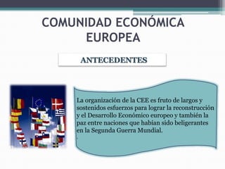 COMUNIDAD ECONÓMICA
     EUROPEA
        ANTECEDENTES




    La organización de la CEE es fruto de largos y
    sostenidos esfuerzos para lograr la reconstrucción
    y el Desarrollo Económico europeo y también la
    paz entre naciones que habían sido beligerantes
    en la Segunda Guerra Mundial.
    .
 