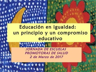 Educación en igualdad:
un principio y un compromiso
educativo
JORNADA DE ESCUELAS
PROMOTORAS DE SALUD
2 de Marzo de 2017
 