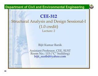 CEE-312
Structural Analysis and Design Sessional-I
(1.0 credit)
Lecture: 2
Bijit Kumar Banik
Assistant Professor, CEE, SUST
Room No.: 115 (“C” building)
bijit_sustbd@yahoo.com
Department of Civil and Environmental Engineering
 