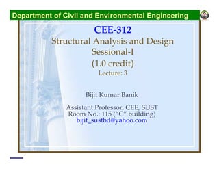 CEE-312
Structural Analysis and Design
Sessional-I
(1.0 credit)
Lecture: 3
Bijit Kumar Banik
Assistant Professor, CEE, SUST
Room No.: 115 (“C” building)
bijit_sustbd@yahoo.com
Department of Civil and Environmental Engineering
 