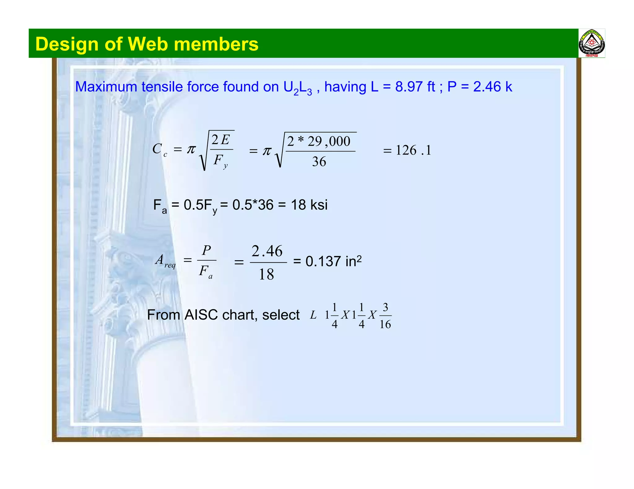 Design of Web members
Maximum tensile force found on U2L3 , having L = 8.97 ft ; P = 2.46 k
y
c
F
E
C
2
π=
36
000,29*2
π= 1.126=
Fa = 0.5Fy = 0.5*36 = 18 ksi
a
req
F
P
A =
18
46.2
= = 0.137 in2
From AISC chart, select
16
3
4
1
1
4
1
1 XXL
 