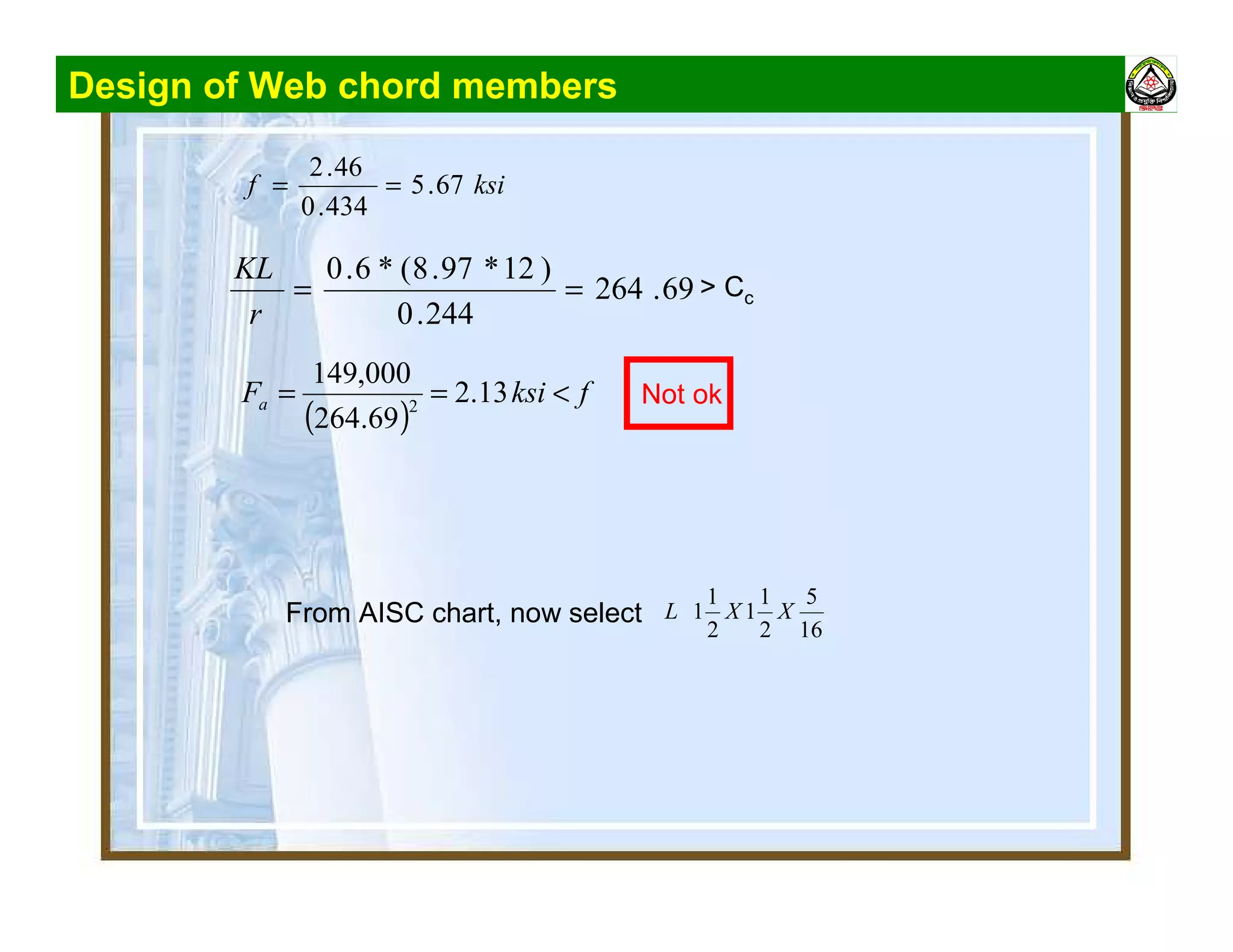 Design of Web chord members
ksif 67.5
434.0
46.2
==
69.264
244.0
)12*97.8(*6.0
==
r
KL
> Cc
From AISC chart, now select
16
5
2
1
1
2
1
1 XXL
( )
fksiFa <== 13.2
69.264
000,149
2 Not ok
 