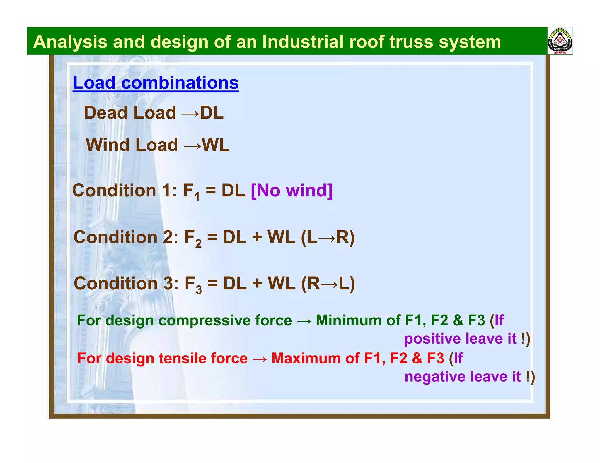 Analysis and design of an Industrial roof truss system
Load combinations
Condition 1: F1 = DL [No wind]
Condition 2: F2 = DL + WL (L→R)
Dead Load →DL
Wind Load →WL
Condition 3: F3 = DL + WL (R→L)
For design compressive force → Minimum of F1, F2 & F3 (If
positive leave it !)
For design tensile force → Maximum of F1, F2 & F3 (If
negative leave it !)
 