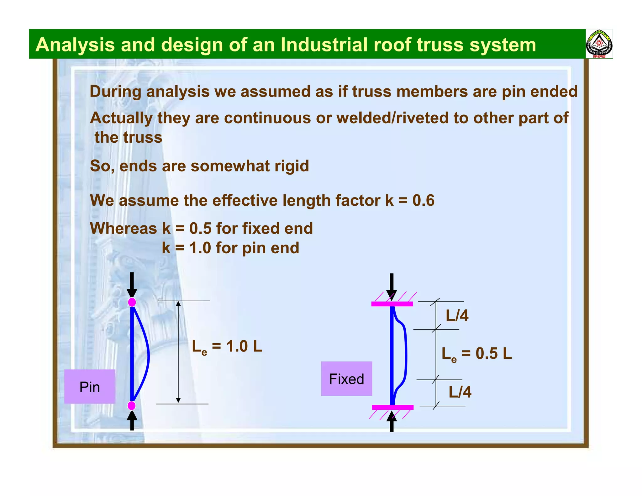 Analysis and design of an Industrial roof truss system
During analysis we assumed as if truss members are pin ended
Actually they are continuous or welded/riveted to other part of
the truss
So, ends are somewhat rigid
We assume the effective length factor k = 0.6
Whereas k = 0.5 for fixed end
k = 1.0 for pin end
Le = 1.0 L Le = 0.5 L
L/4
L/4Pin
Fixed
 