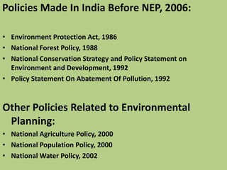 Policies Made In India Before NEP, 2006:
• Environment Protection Act, 1986
• National Forest Policy, 1988
• National Conservation Strategy and Policy Statement on
Environment and Development, 1992
• Policy Statement On Abatement Of Pollution, 1992
Other Policies Related to Environmental
Planning:
• National Agriculture Policy, 2000
• National Population Policy, 2000
• National Water Policy, 2002
 