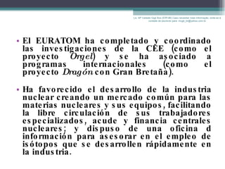 El EURATOM ha completado y coordinado las investigaciones de la CEE (como el proyecto  Orgel ) y se ha asociado a programas internacionales (como el proyecto  Dragón  con Gran Bretaña). Ha favorecido el desarrollo de la industria nuclear creando un mercado común para las materias nucleares y sus equipos, facilitando la libre circulación de sus trabajadores especializados, acude y financia centrales nucleares; y dispuso de una oficina d información para asesorar en el empleo de isótopos que se desarrollen rápidamente en la industria.  Lic. Mª Celeste Gigli Box (ERFdB) Caso necesitar mais informação, sinta-se á vontade de escrever para: mcgb_br@yahoo.com.br 