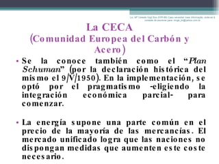 La CECA (Comunidad Europea del Carbón y Acero) Se la conoce también como el “ Plan   Schuman ” (por la declaración histórica del mismo el 9/V/1950). En la implementación, se optó por el pragmatismo -eligiendo la integración económica parcial- para comenzar. La energía supone una parte común en el precio de la mayoría de las mercancías. El mercado unificado logra que las naciones no dispongan medidas que aumenten este coste necesario. Lic. Mª Celeste Gigli Box (ERFdB) Caso necesitar mais informação, sinta-se á vontade de escrever para: mcgb_br@yahoo.com.br 