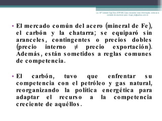 El mercado común del acero (mineral de Fe), el carbón y la chatarra; se equiparó sin aranceles, contingentes o precios dobles (precio interno  ≠ precio exportación). Además, están sometidos a reglas comunes de competencia. El carbón, tuvo que enfrentar su competencia con el petróleo y gas natural, reorganizando la política energética para adaptar el recurso a la competencia creciente de aquéllos. Lic. Mª Celeste Gigli Box (ERFdB) Caso necesitar mais informação, sinta-se á vontade de escrever para: mcgb_br@yahoo.com.br 