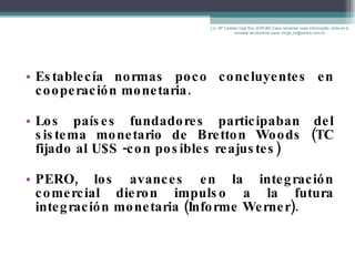 Establecía normas poco concluyentes en cooperación monetaria. Los países fundadores participaban del sistema monetario de Bretton Woods (TC fijado al U$S -con posibles reajustes) PERO, los avances en la integración comercial dieron impulso a la futura integración monetaria (Informe Werner). Lic. Mª Celeste Gigli Box (ERFdB) Caso necesitar mais informação, sinta-se á vontade de escrever para: mcgb_br@yahoo.com.br 