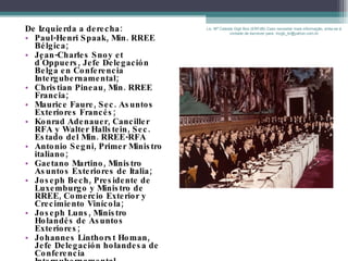 De Izquierda a derecha: Paul-Henri Spaak, Min. RREE Bélgica; Jean-Charles Snoy et d'Oppuers, Jefe Delegación Belga en Conferencia Intergubernamental; Christian Pineau, Min. RREE Francia; Maurice Faure, Sec. Asuntos Exteriores Francés; Konrad Adenauer, Canciller RFA y Walter Hallstein, Sec. Estado del Min. RREE-RFA Antonio Segni, Primer Ministro italiano; Gaetano Martino, Ministro Asuntos Exteriores de Italia; Joseph Bech, Presidente de Luxemburgo y Ministro de RREE, Comercio Exterior y Crecimiento Vinícola; Joseph Luns, Ministro Holandés de Asuntos Exteriores;  Johannes Linthorst Homan, Jefe Delegación holandesa de Conferencia Intergubernamental Lic. Mª Celeste Gigli Box (ERFdB) Caso necesitar mais informação, sinta-se á vontade de escrever para: mcgb_br@yahoo.com.br 