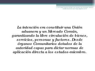 La intención era constituir una Unión aduanera y un Mercado Común, garantizando la libre circulación de bienes, servicios, personas y factores. Desde órganos Comunitarios dotados de la autoridad capaz para dictar normas de aplicación directa a los estados-miembro. Lic. Mª Celeste Gigli Box (ERFdB) Caso necesitar mais informação, sinta-se á vontade de escrever para: mcgb_br@yahoo.com.br 