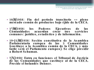 10/II/1958: Fin del período transitorio  ↔  pleno mercado común de productos bajo éjide de la CECA. 1°/III/1958: los Poderes Ejecutivos de las Comunidades acuerdan crear tres servicios comunes: jurídico, estadístico y de información. 19-21/III/1958: Sesión constitutiva de la Asamblea Parlamentaria europea de las 3 Comunidades (sustituye a la Asamblea común de la CECA, y más tarde será el Parlamento europeo). Se elige presidir a Robert Schuman. 7/X/1958: Entra en funciones el Tribunal de Justicia de las Comunidades que sustituye al de la CECA. Preside el holandés Donner. Lic. Mª Celeste Gigli Box (ERFdB) Caso necesitar mais informação, sinta-se á vontade de escrever para: mcgb_br@yahoo.com.br 