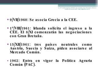9/VII/1960: Se asocia Grecia a la CEE. 1°/VIII/1961: Irlanda solicita el ingreso a la CEE. El 8/XI comenzarán las negociaciones con Gran Bretaña. 15/XII/1961: tres países neutrales como Austria, Suecia y Suiza, piden asociarse al Mercado Común. 1962: Entra en vigor la Política Agraria Común (PAC). Lic. Mª Celeste Gigli Box (ERFdB) Caso necesitar mais informação, sinta-se á vontade de escrever para: mcgb_br@yahoo.com.br 