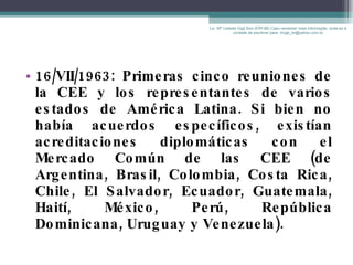 16/VII/1963: Primeras cinco reuniones de la CEE y los representantes de varios estados de América Latina. Si bien no había acuerdos específicos, existían acreditaciones diplomáticas con el Mercado Común de las CEE (de Argentina, Brasil, Colombia, Costa Rica, Chile, El Salvador, Ecuador, Guatemala, Haití, México, Perú, República Dominicana, Uruguay y Venezuela). Lic. Mª Celeste Gigli Box (ERFdB) Caso necesitar mais informação, sinta-se á vontade de escrever para: mcgb_br@yahoo.com.br 