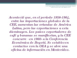 Aconteció que, en el período 1958-1964, entre las importaciones globales de la CEE, aumentan las oriundas de América Latina, pero las exportaciones a esta disminuyen. Los países exportadores de café y bananas se manifiestan, y la CEE concurre –en 1960- a la Conferencia Económica de Bogotá. Se establecen contactos con la OEA y se abre una oficina de información en Montevideo. Lic. Mª Celeste Gigli Box (ERFdB) Caso necesitar mais informação, sinta-se á vontade de escrever para: mcgb_br@yahoo.com.br 