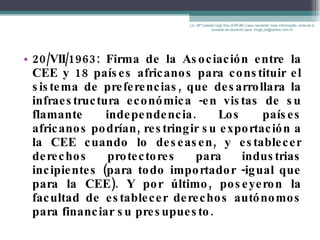 20/VII/1963: Firma de la Asociación entre la CEE y 18 países africanos para constituir el sistema de preferencias, que desarrollara la infraestructura económica -en vistas de su flamante independencia. Los países africanos podrían, restringir su exportación a la CEE cuando lo deseasen, y establecer derechos protectores para industrias incipientes (para todo importador -igual que para la CEE). Y por último, poseyeron la facultad de establecer derechos autónomos para financiar su presupuesto. Lic. Mª Celeste Gigli Box (ERFdB) Caso necesitar mais informação, sinta-se á vontade de escrever para: mcgb_br@yahoo.com.br 