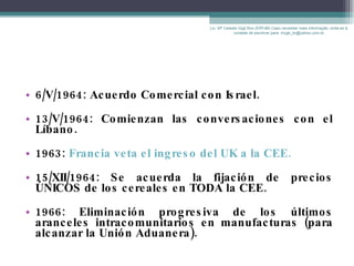 6/V/1964: Acuerdo Comercial con Israel. 13/V/1964: Comienzan las conversaciones con el Líbano. 1963:  Francia veta el ingreso del UK a la CEE. 15/XII/1964: Se acuerda la fijación de precios ÚNICOS de los cereales en TODA la CEE. 1966: Eliminación progresiva de los últimos aranceles intracomunitarios en manufacturas (para alcanzar la Unión Aduanera). Lic. Mª Celeste Gigli Box (ERFdB) Caso necesitar mais informação, sinta-se á vontade de escrever para: mcgb_br@yahoo.com.br 