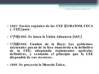 1967: Fusión orgánica de las CEE (EURATOM, CECA y  CEE) para: 1°/VII/1968: Se lanza la Unión Aduanera (AEC) 1°/XII/1968: Cumbre de la Haya: Los gobiernos nacionales pasan de la fase transitoria a la definitiva de la CEE; adoptando reglamentos agrícolas definitivos, y sentando el principio que la CEE dispondrá de sus recursos.  1969. Se proyecta la Moneda Única. Lic. Mª Celeste Gigli Box (ERFdB) Caso necesitar mais informação, sinta-se á vontade de escrever para: mcgb_br@yahoo.com.br 