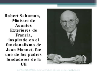 Robert Schuman, Ministro de Asuntos Exteriores de Francia, inspirado en el funcionalismo de Jean Monnet,  fue uno de los padres fundadores de la UE Lic. Mª Celeste Gigli Box (ERFdB) Caso necesitar mais informação, sinta-se á vontade de escrever para: mcgb_br@yahoo.com.br 