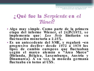 ¿Qué fue la  Serpiente  en  el Túnel ? Algo muy simple. Como parte de la primera etapa del informe Wiener, el 24/IV/1972, se implementa que:  Los Seis  limitarán su fluctuación monetaria a 2.25%.   Es un antecedente del SME, y regulará –en progresivo declive- desde 1972 a 1979 los tipos de cambio europeos que fluctuaban según el marco alemán o “Área Marco” (Holanda, Bélgica, Luxemburgo, Austria y Dinamarca). A su vez, la moneda germana fluctuaba en torno al U$S. Lic. Mª Celeste Gigli Box (ERFdB) Caso necesitar mais informação, sinta-se á vontade de escrever para: mcgb_br@yahoo.com.br 