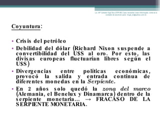 Coyuntura : Crisis del petróleo Debilidad del dólar  (R ichard Nixon suspende a convertibilidad del U$S al oro. Por esto, las divisas europeas fluctuarían libres según el U$S) Divergencias entre políticas económicas, provocó la salida y entrada continua de diferentes monedas en la  Serpiente. En 2 años solo quedó la  zona del marco  (Alemania, el Benelux y Dinamarca) dentro de la serpiente monetaria…  ->   FRACASO DE LA SERPIENTE MONETARIA. Lic. Mª Celeste Gigli Box (ERFdB) Caso necesitar mais informação, sinta-se á vontade de escrever para: mcgb_br@yahoo.com.br 