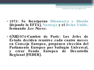 1973: Se Incorporan  Dinamarca e Irlanda  (dejando la EFTA),  Noruega  y el  Reino Unido,  formando  Los Nueve.   9/XII/1974-Cumbre de París: Los Jefes de Estado deciden reunirse cada cuatro meses en Consejo Europeo, proponen elección del Parlamento Europeo por Sufragio Universal, y crear Fondo Europeo de Desarrollo Regional (FEDER). Lic. Mª Celeste Gigli Box (ERFdB) Caso necesitar mais informação, sinta-se á vontade de escrever para: mcgb_br@yahoo.com.br 
