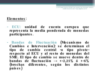 Elementos : - ECU:  unidad de cuenta europea que representa la media ponderada de monedas participantes.  - Bandas de Fluctuación  (Mecanismo de Cambios e Intervención): se determinan el tipo de cambio central -o tipo pivote- respecto al ECU y al resto de monedas del SME. El tipo de cambio se mueve dentro de bandas de fluctuación  ->  +-2,25% ó +-6% (brechas diferentes, según los distintos países) Lic. Mª Celeste Gigli Box (ERFdB) Caso necesitar mais informação, sinta-se á vontade de escrever para: mcgb_br@yahoo.com.br 