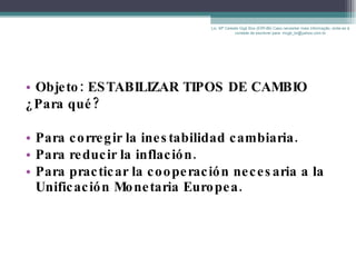 Objeto: ESTABILIZAR TIPOS DE CAMBIO ¿Para qué? Para corregir la inestabilidad cambiaria. Para reducir la inflación. Para practicar la cooperación necesaria a la Unificación Monetaria Europea. Lic. Mª Celeste Gigli Box (ERFdB) Caso necesitar mais informação, sinta-se á vontade de escrever para: mcgb_br@yahoo.com.br 